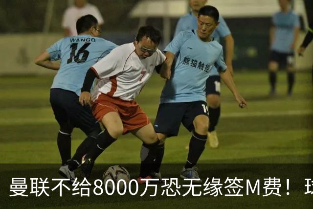曼联不给8000万恐无缘签M费！球员拒绝表态只去红魔，也愿加盟热刺