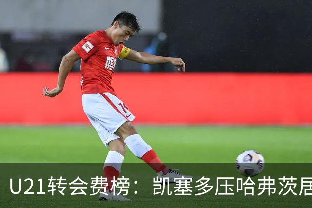 U21转会费榜：凯塞多压哈弗茨居首，M费、格瓦、内马尔、桑乔在列